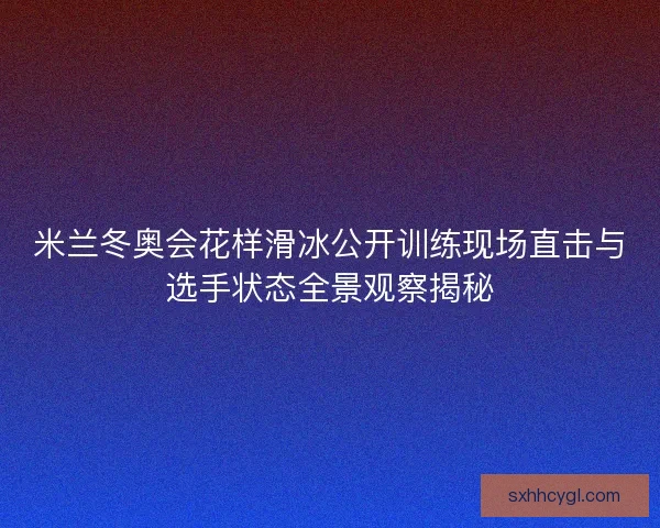 米兰冬奥会花样滑冰公开训练现场直击与选手状态全景观察揭秘