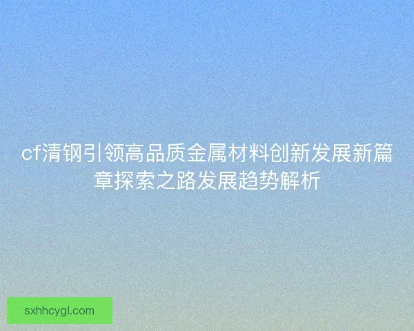 cf清钢引领高品质金属材料创新发展新篇章探索之路发展趋势解析