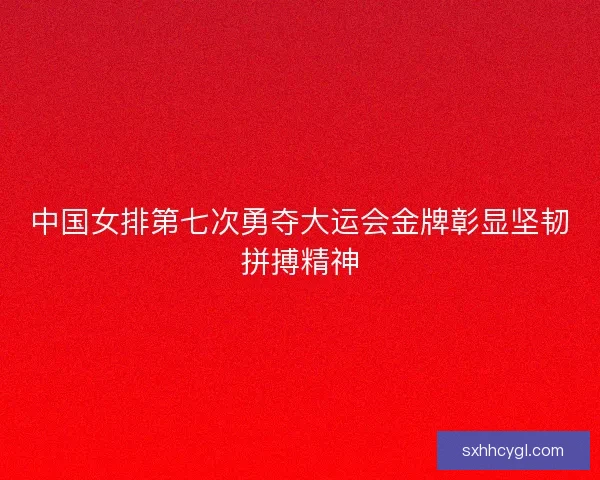 中国女排第七次勇夺大运会金牌彰显坚韧拼搏精神
