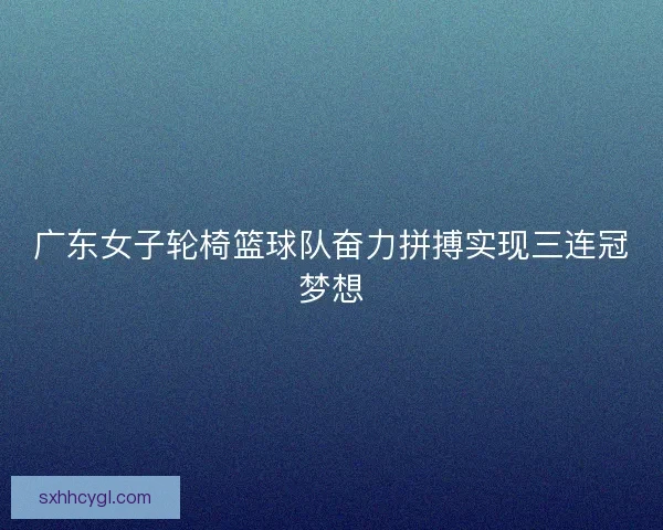广东女子轮椅篮球队奋力拼搏实现三连冠梦想