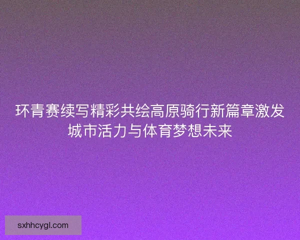 环青赛续写精彩共绘高原骑行新篇章激发城市活力与体育梦想未来